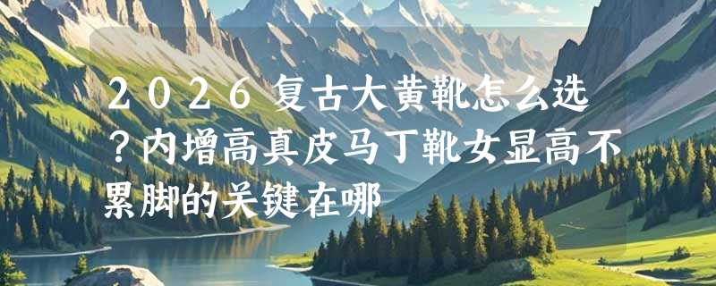 2026复古大黄靴怎么选？内增高真皮马丁靴女显高不累脚的关键在哪