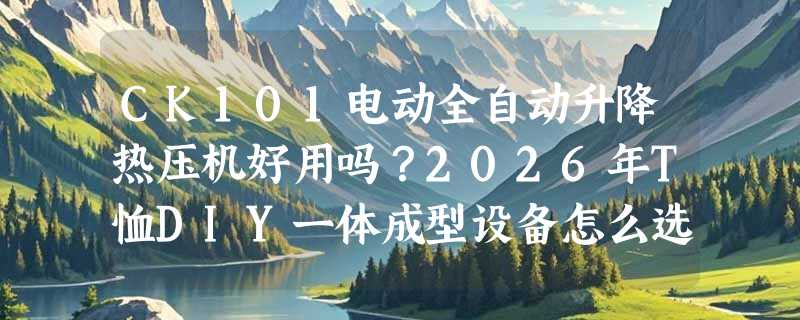 CK101电动全自动升降热压机好用吗？2026年T恤DIY一体成型设备怎么选