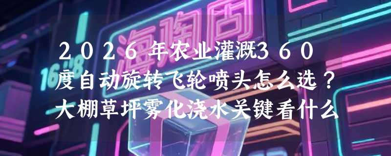 2026年农业灌溉360度自动旋转飞轮喷头怎么选？大棚草坪雾化浇水关键看什么