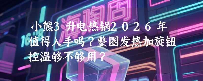 小熊3升电热锅2026年值得入手吗？整圈发热加旋钮控温够不够用？