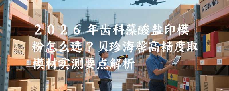 2026年齿科藻酸盐印模粉怎么选？贝珍海馨高精度取模材实测要点解析