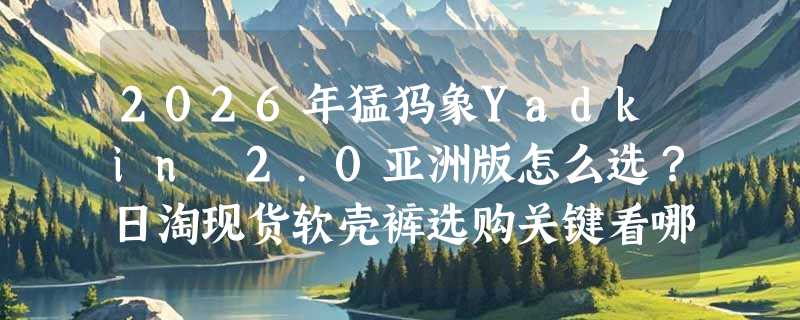 2026年猛犸象Yadkin 2.0亚洲版怎么选？日淘现货软壳裤选购关键看哪几点？