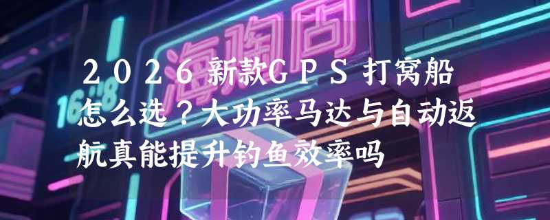 2026新款GPS打窝船怎么选？大功率马达与自动返航真能提升钓鱼效率吗