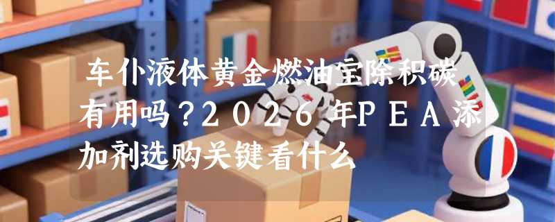 车仆液体黄金燃油宝除积碳有用吗？2026年PEA添加剂选购关键看什么