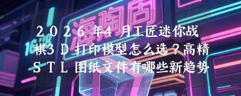 2026年4月工匠迷你战棋3D打印模型怎么选？高精STL图纸文件有哪些新趋势？