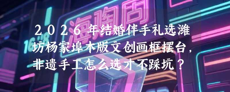 2026年结婚伴手礼选潍坊杨家埠木版文创画框摆台，非遗手工怎么选才不踩坑？