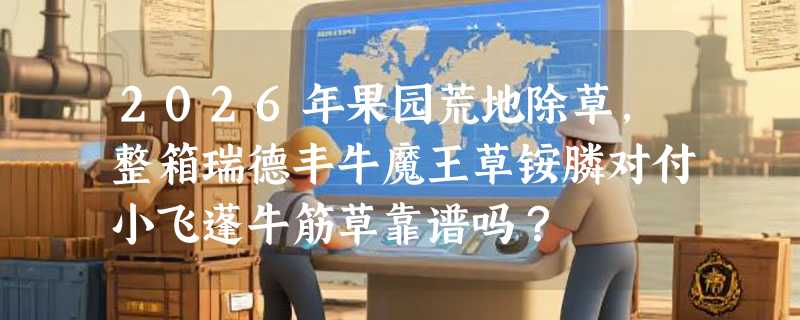 2026年果园荒地除草，整箱瑞德丰牛魔王草铵膦对付小飞蓬牛筋草靠谱吗？