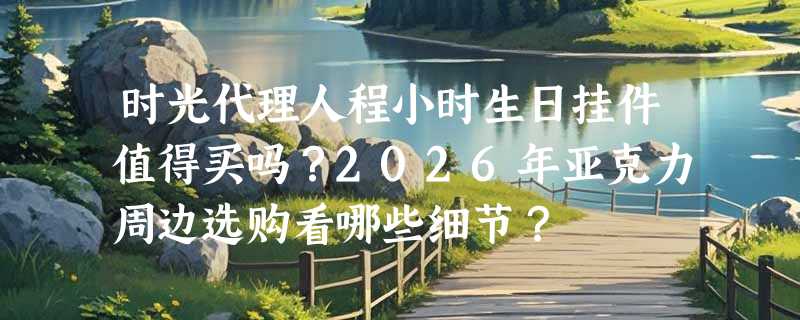 时光代理人程小时生日挂件值得买吗？2026年亚克力周边选购看哪些细节？