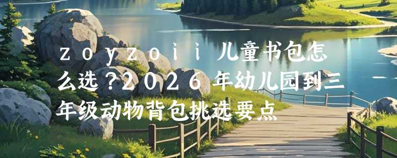 zoyzoii儿童书包怎么选？2026年幼儿园到三年级动物背包挑选要点