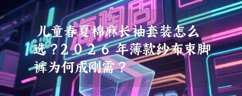 儿童春夏棉麻长袖套装怎么选？2026年薄款纱布束脚裤为何成刚需？