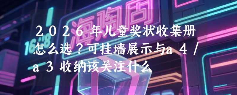 2026年儿童奖状收集册怎么选？可挂墙展示与a4/a3收纳该关注什么