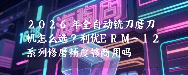2026年全自动铣刀磨刀机怎么选？利优ERM-12系列修磨精度够商用吗