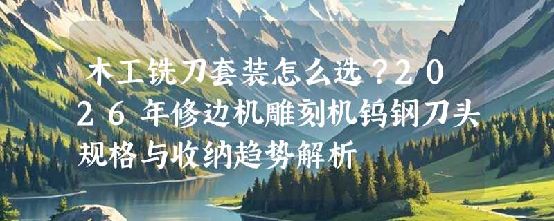 木工铣刀套装怎么选？2026年修边机雕刻机钨钢刀头规格与收纳趋势解析