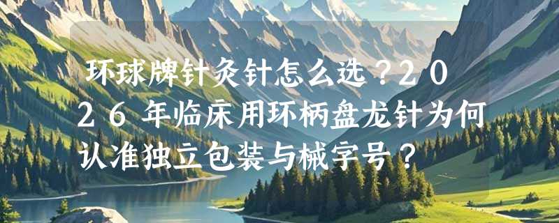 环球牌针灸针怎么选？2026年临床用环柄盘龙针为何认准独立包装与械字号？