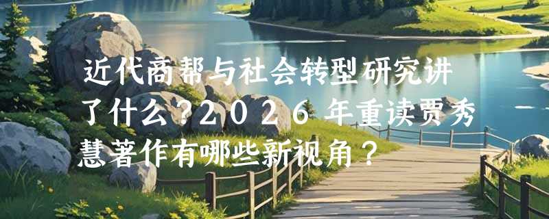 近代商帮与社会转型研究讲了什么？2026年重读贾秀慧著作有哪些新视角？