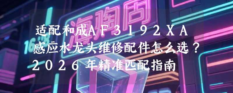 适配和成AF3192XA感应水龙头维修配件怎么选？2026年精准匹配指南