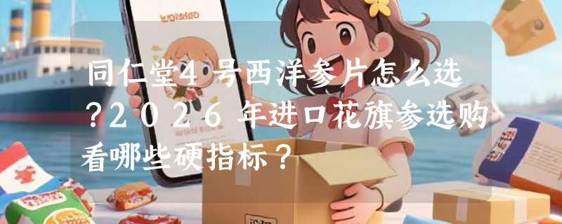同仁堂4号西洋参片怎么选？2026年进口花旗参选购看哪些硬指标？