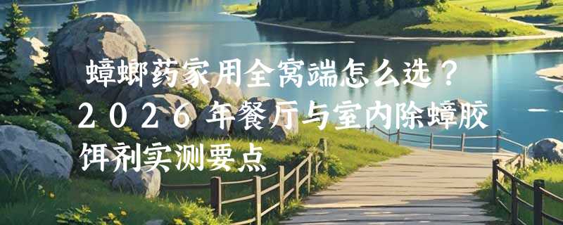 蟑螂药家用全窝端怎么选？2026年餐厅与室内除蟑胶饵剂实测要点