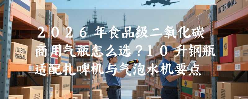 2026年食品级二氧化碳商用气瓶怎么选？10升钢瓶适配扎啤机与气泡水机要点