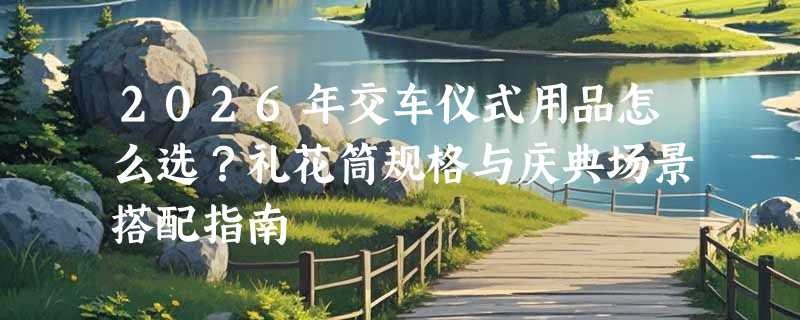 2026年交车仪式用品怎么选？礼花筒规格与庆典场景搭配指南