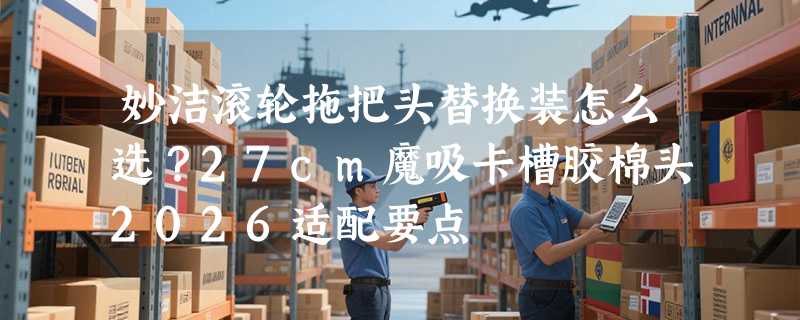 妙洁滚轮拖把头替换装怎么选？27cm魔吸卡槽胶棉头2026适配要点