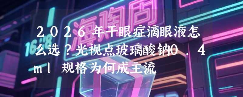 2026年干眼症滴眼液怎么选？光视点玻璃酸钠0.4ml规格为何成主流