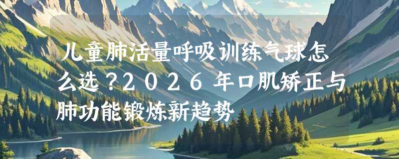 儿童肺活量呼吸训练气球怎么选？2026年口肌矫正与肺功能锻炼新趋势