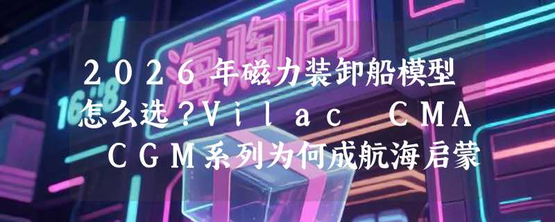 2026年磁力装卸船模型怎么选？Vilac CMA CGM系列为何成航海启蒙首选？