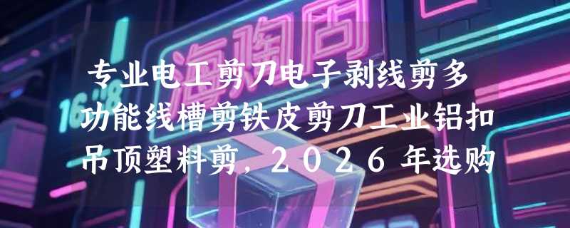 专业电工剪刀电子剥线剪多功能线槽剪铁皮剪刀工业铝扣吊顶塑料剪，2026年选购该看哪些硬指标？
