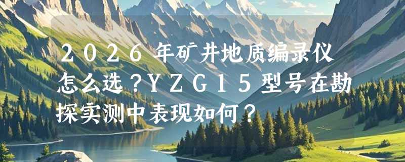 2026年矿井地质编录仪怎么选？YZG15型号在勘探实测中表现如何？