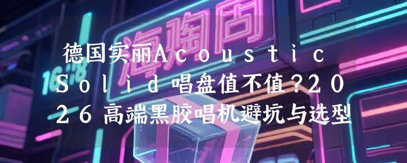 德国实丽AcousticSolid唱盘值不值？2026高端黑胶唱机避坑与选型指南