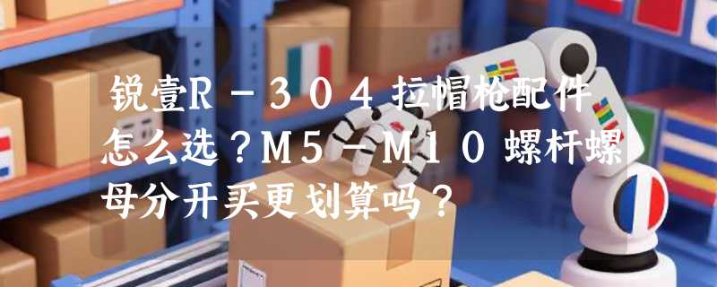 锐壹R-304拉帽枪配件怎么选？M5-M10螺杆螺母分开买更划算吗？