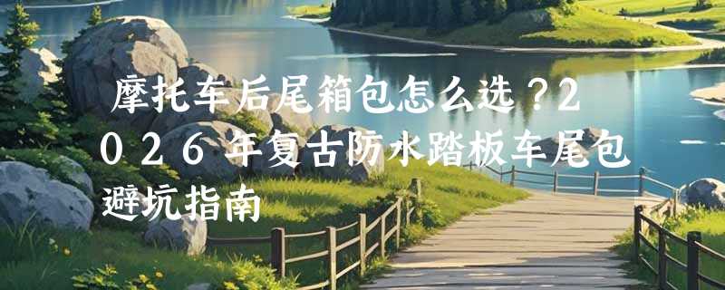 摩托车后尾箱包怎么选？2026年复古防水踏板车尾包避坑指南