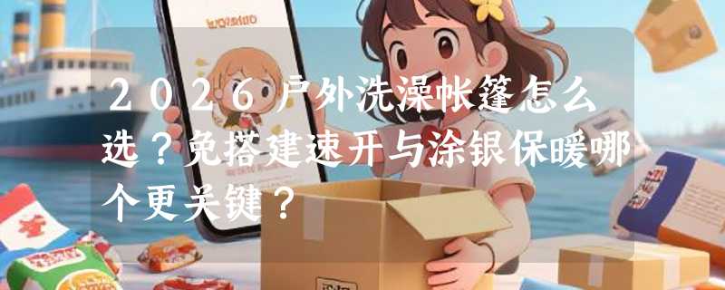 2026户外洗澡帐篷怎么选？免搭建速开与涂银保暖哪个更关键？