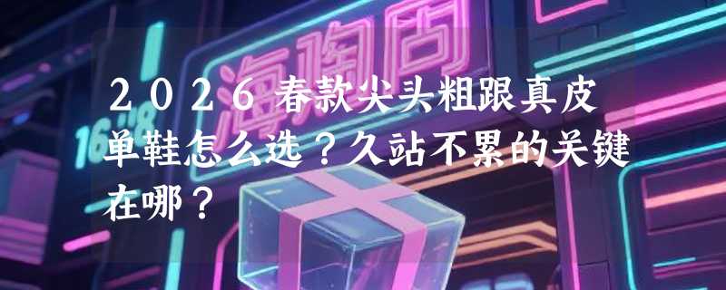 2026春款尖头粗跟真皮单鞋怎么选？久站不累的关键在哪？