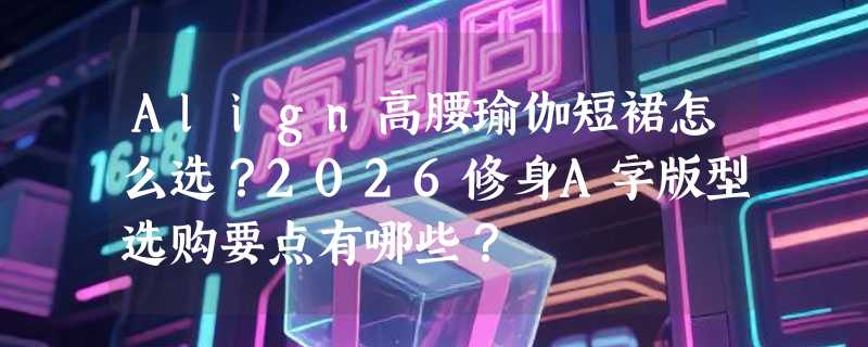 Align高腰瑜伽短裙怎么选？2026修身A字版型选购要点有哪些？