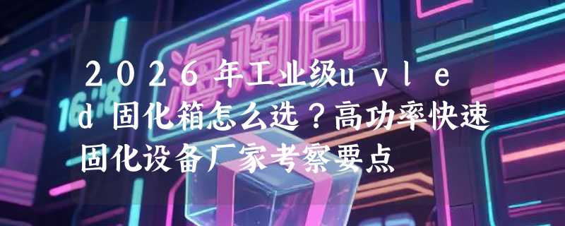 2026年工业级uvled固化箱怎么选？高功率快速固化设备厂家考察要点