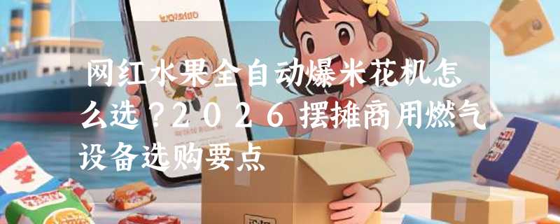 网红水果全自动爆米花机怎么选？2026摆摊商用燃气设备选购要点
