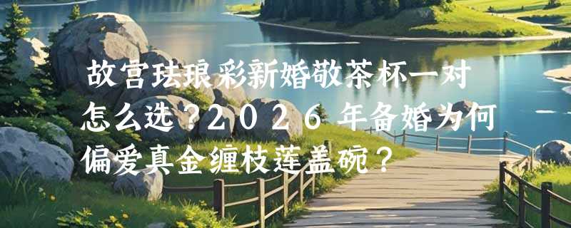 故宫珐琅彩新婚敬茶杯一对怎么选？2026年备婚为何偏爱真金缠枝莲盖碗？