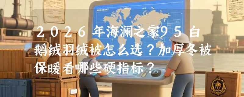 2026年海澜之家95白鹅绒羽绒被怎么选？加厚冬被保暖看哪些硬指标？