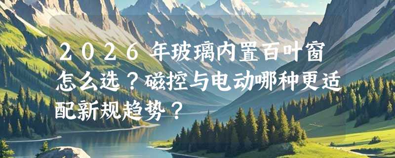 2026年玻璃内置百叶窗怎么选？磁控与电动哪种更适配新规趋势？