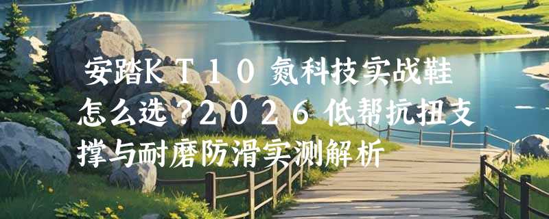 安踏KT10氮科技实战鞋怎么选？2026低帮抗扭支撑与耐磨防滑实测解析