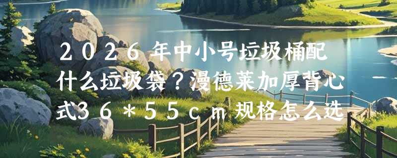 2026年中小号垃圾桶配什么垃圾袋？漫德莱加厚背心式36*55cm规格怎么选才不漏底