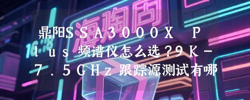 鼎阳SSA3000X Plus频谱仪怎么选？9K-7.5GHz跟踪源测试有哪些2026新考量