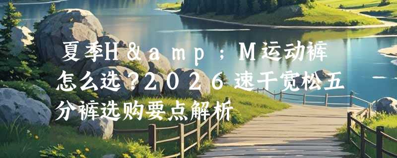夏季H&M运动裤怎么选？2026速干宽松五分裤选购要点解析