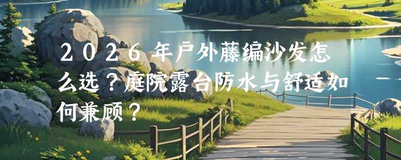 2026年户外藤编沙发怎么选？庭院露台防水与舒适如何兼顾？