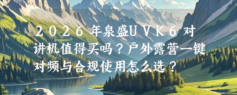2026年泉盛UVK6对讲机值得买吗？户外露营一键对频与合规使用怎么选？