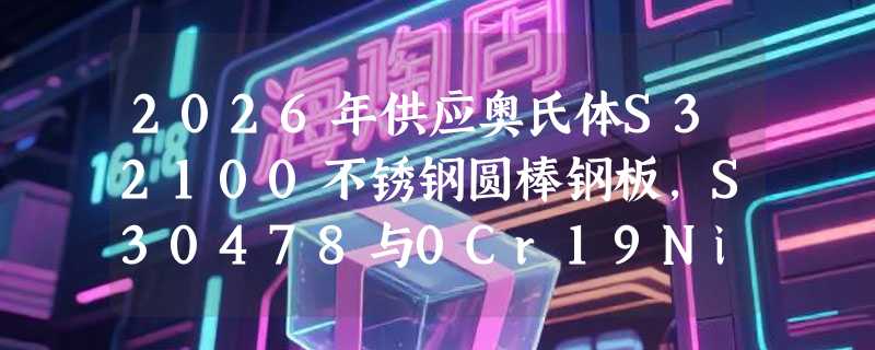 2026年供应奥氏体S32100不锈钢圆棒钢板，S30478与0Cr19Ni10NbN选材关键看什么？