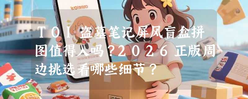 TOI盗墓笔记屏风盲盒拼图值得入吗？2026正版周边挑选看哪些细节？