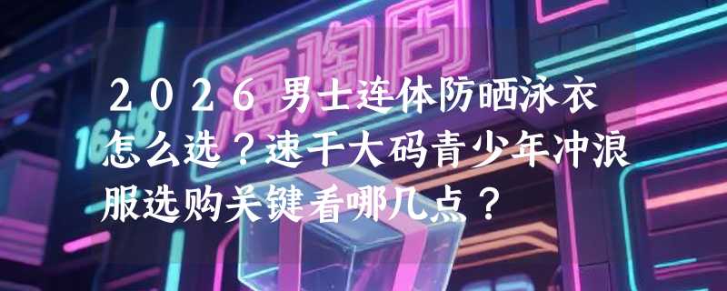 2026男士连体防晒泳衣怎么选？速干大码青少年冲浪服选购关键看哪几点？